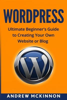Wordpress: Ultimate Beginner's Guide to Creating Your Own Website or Blog by McKinnon, Andrew