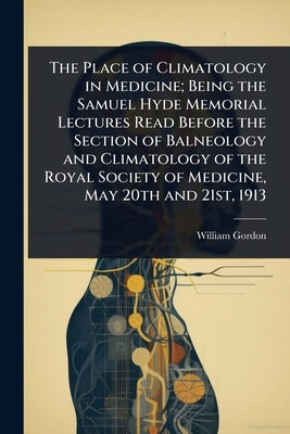 The Place of Climatology in Medicine; Being the Samuel Hyde Memorial Lectures Read Before the Section of Balneology and Climatology of the Royal Socie by Gordon, William