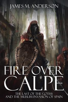 Fire Over Calpe: The Last of the Goths and the Muslim invasion of Spain by Anderson, James M.