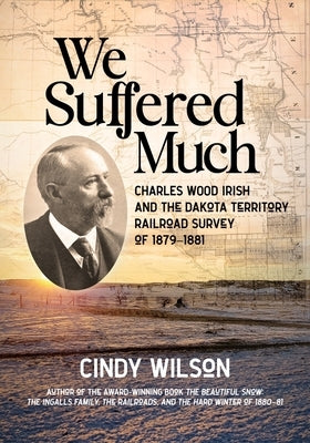 We Suffered Much: Charles Wood Irish and the Dakota Territory Railroad Survey of 1879-1881 by Wilson, Cindy
