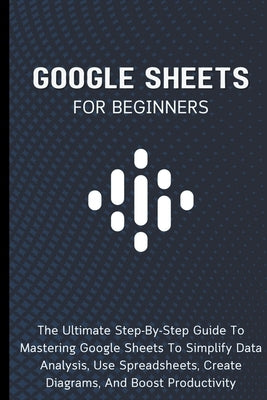 Google Sheets For Beginners: The Ultimate Step-By-Step Guide To Mastering Google Sheets To Simplify Data Analysis, Use Spreadsheets, Create Diagram by Lumiere, Voltaire