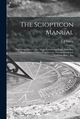 The Sciopticon Manual: Explaining Marcy's New Magic Lantern and Light, Including Magic Lantern Optics, Experiments, Photographing and Colorin by Marcy, L. J.