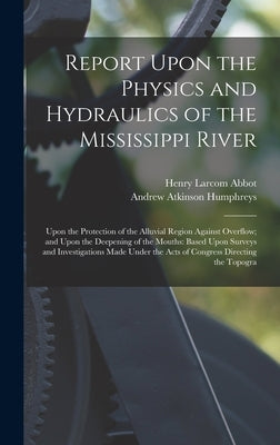 Report Upon the Physics and Hydraulics of the Mississippi River: Upon the Protection of the Alluvial Region Against Overflow; and Upon the Deepening o by Abbot, Henry Larcom