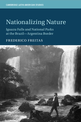 Nationalizing Nature: Iguazu Falls and National Parks at the Brazil-Argentina Border by Freitas, Frederico