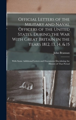 Official Letters of the Military and Naval Officers of the United States, During the War With Great Britain in the Years 1812, 13, 14, & 15: With Some by Brannan, John
