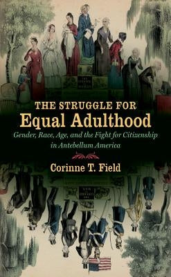 The Struggle for Equal Adulthood: Gender, Race, Age, and the Fight for Citizenship in Antebellum America by Field, Corinne T.