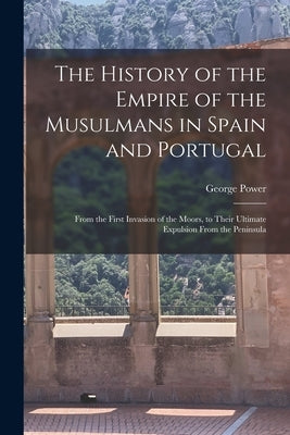 The History of the Empire of the Musulmans in Spain and Portugal: From the First Invasion of the Moors, to Their Ultimate Expulsion From the Peninsula by Power, George