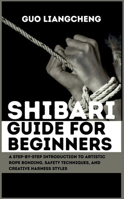 Shibari Guide for Beginners: A Step-by-Step Introduction to Artistic Rope Bonding, Safety Techniques, and Creative Harness Styles by Liangcheng, Guo