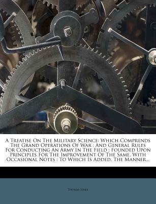 A Treatise on the Military Science: Which Comprends the Grand Operations of War: And General Rules for Conducting an Army in the Field: Founded Upon P by Simes, Thomas