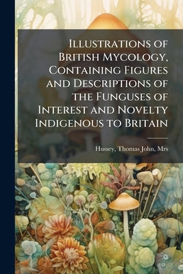 Illustrations of British Mycology, Containing Figures and Descriptions of the Funguses of Interest and Novelty Indigenous to Britain by Hussey, Thomas John