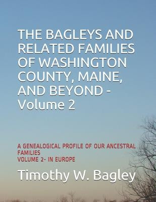 The Bagleys and Related Families of Washington County, Maine, and Beyond: A Genealogical Profile of Our Ancestral Families: Volume 2- In Europe by Bagley, Timothy W.