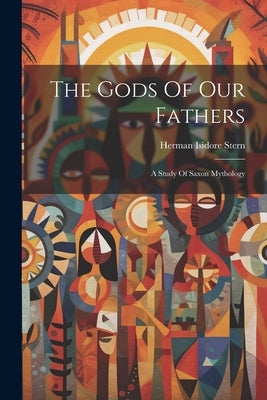 The Gods Of Our Fathers: A Study Of Saxon Mythology by Stern, Herman Isidore