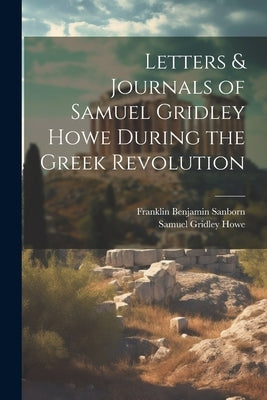 Letters & Journals of Samuel Gridley Howe During the Greek Revolution by Sanborn, Franklin Benjamin