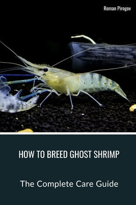 How To Breed Ghost Shrimp: The Complete Care Guide by Pirogov, Roman