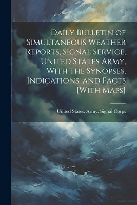 Daily Bulletin of Simultaneous Weather Reports, Signal Service, United States Army, With the Synopses, Indications, and Facts [With Maps] by United States Army Signal Corps