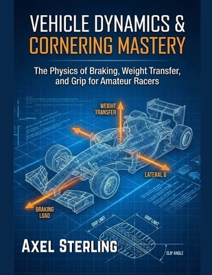 Vehicle Dynamics & Cornering Mastery: The Physics of Braking, Weight Transfer, and Grip for Amateur Racers. by Sterling, Axel