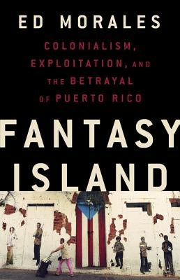 Fantasy Island: Colonialism, Exploitation, and the Betrayal of Puerto Rico by Morales, Ed