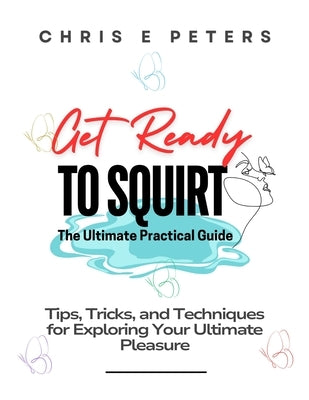 Get Ready to Squirt: The Ultimate Practical Guide: Tips, Tricks, and Techniques for Exploring Your Ultimate Pleasure by Peters, Chris E.