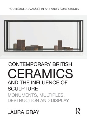 Contemporary British Ceramics and the Influence of Sculpture: Monuments, Multiples, Destruction and Display by Gray, Laura