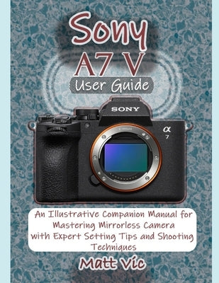 Sony A7 V User Guide: An Illustrative Companion Manual for Mastering Mirrorless Camera with Expert Setting Tips and Shooting Techniques by Vic, Matt