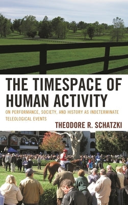 Timespace of Human Activity: On Performance, Society, and History as Indeterminate Teleological Events by Schatzki, Theodore R.