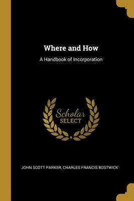 Where and How: A Handbook of Incorporation by Scott Parker, Charles Francis Bostwick