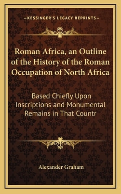 Roman Africa, an Outline of the History of the Roman Occupation of North Africa: Based Chiefly Upon Inscriptions and Monumental Remains in That Countr by Graham, Alexander F. R. I. B. a.