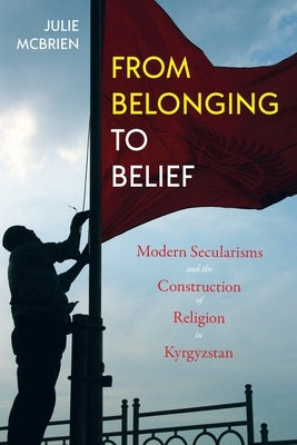 From Belonging to Belief: Modern Secularisms and the Construction of Religion in Kyrgyzstan by McBrien, Julie