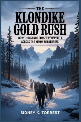 The Klondike Gold Rush: How thousands chased prosperity across the Yukon wilderness by Torbert, Sidney K.