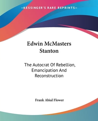 Edwin McMasters Stanton: The Autocrat Of Rebellion, Emancipation And Reconstruction by Flower, Frank Abial