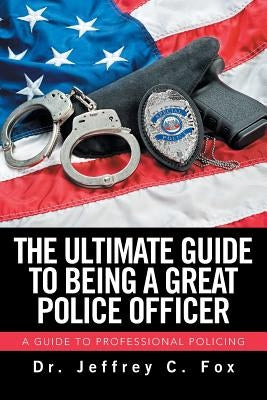 The Ultimate Guide to Being a Great Police Officer: A Guide to Professional Policing by Fox, Jeffrey C.
