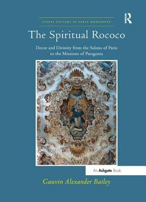 The Spiritual Rococo: Decor and Divinity from the Salons of Paris to the Missions of Patagonia by Bailey, Gauvinalexander