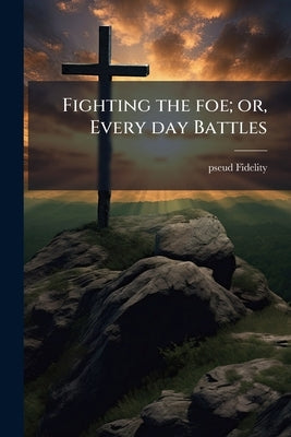 Fighting the foe; or, Every day Battles by Fidelity, Pseud