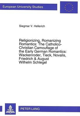 Religionizing, Romanizing Romantics: The Catholico-Christian Camouflage of the Early German Romantics: Wackenroder, Tieck, Novalis, Friedrich & August by Hellerich, Siegmar