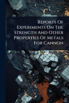 Reports Of Experiments On The Strength And Other Properties Of Metals For Cannon by Anonymous