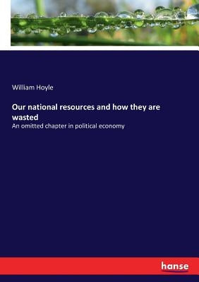 Our national resources and how they are wasted: An omitted chapter in political economy by Hoyle, William