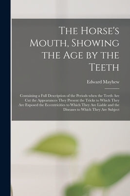 The Horse's Mouth, Showing the Age by the Teeth: Containing a Full Description of the Periods When the Teeth Are Cut the Appearances They Present the by Mayhew, Edward 1813?-1868