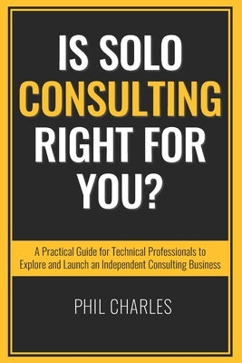 Is Solo Consulting Right for You?: A Practical Guide for Technical Professionals to Explore and Launch an Independent Consulting Business by Charles, Phil