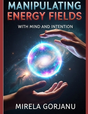 Manipulating Energy Fields with Mind and Intention: The Hidden Science of Influence, Healing, Attraction, and Reality Shaping by Gorjanu, Mirela