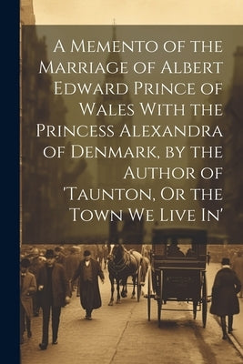 A Memento of the Marriage of Albert Edward Prince of Wales With the Princess Alexandra of Denmark, by the Author of 'taunton, Or the Town We Live In' by Anonymous