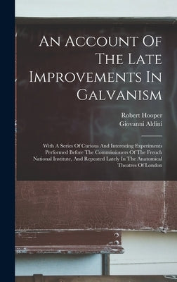 An Account Of The Late Improvements In Galvanism: With A Series Of Curious And Interesting Experiments Performed Before The Commissioners Of The Frenc by Aldini, Giovanni