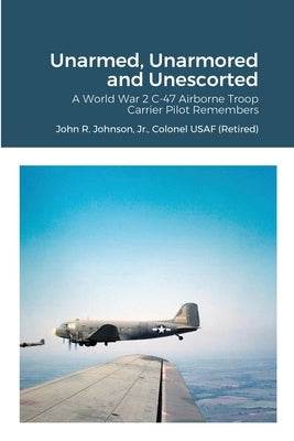 Unarmed, Unarmored and Unescorted: A World War 2 C-47 Airborne Troop Carrier Pilot Remembers by Johnson, Colonel Usaf (Retired), Jr.