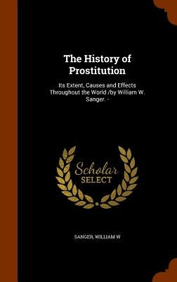 The History of Prostitution: Its Extent, Causes and Effects Throughout the World /by William W. Sanger. - by Sanger, William W.