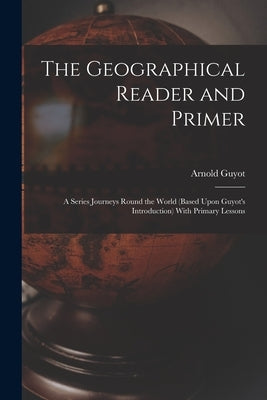 The Geographical Reader and Primer: A Series Journeys Round the World (Based Upon Guyot's Introduction) With Primary Lessons by Guyot, Arnold