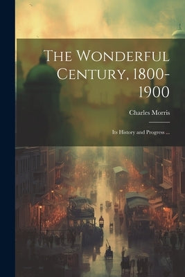 The Wonderful Century, 1800-1900: Its History and Progress ... by Morris, Charles