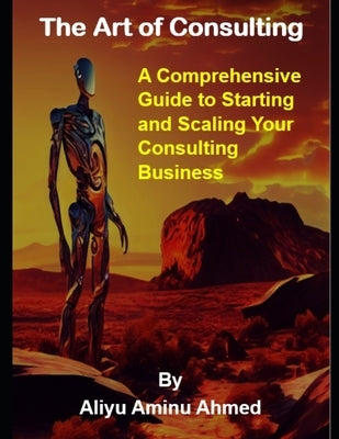 The Art of Consulting: A Comprehensive Guide to Starting and Scaling Your Consulting Business by Ahmed, Aliyu Aminu