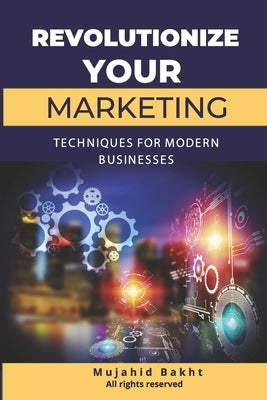 Revolutionize Your Marketing Innovative Techniques for Modern Businesses by Bakht, Mujahid