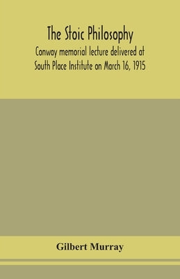 The stoic philosophy; Conway memorial lecture delivered at South Place Institute on March 16, 1915 by Murray, Gilbert
