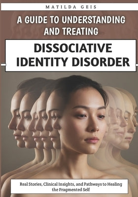 A Guide to Understanding and Treating Dissociative Identity Disorder: Real Stories, Clinical Insights, and Pathways to Healing the Fragmented Self by Geis, Matilda