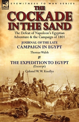 The Cockade in the Sand: The Defeat of Napoleon's Egyptian Adventure & the Campaign of 1801-Journal of the Late Campaign in Egypt by Thomas Wal by Walsh, Thomas
